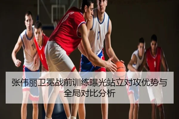 张伟丽卫冕战前训练曝光站立对攻优势与全局对比分析